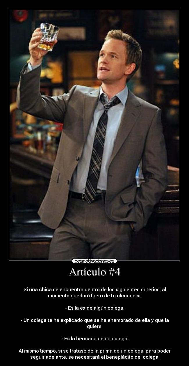 Artículo #4 - 
Si una chica se encuentra dentro de los siguientes criterios, al
momento quedará fuera de tu alcance si:

- Es la ex de algún colega.

- Un colega te ha explicado que se ha enamorado de ella y que la
quiere.

- Es la hermana de un colega.

Al mismo tiempo, si se tratase de la prima de un colega, para poder
seguir adelante, se necesitará el beneplácito del colega.