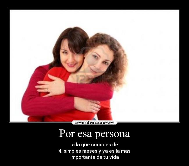 Por esa persona - a la que conoces de
4 simples meses y ya es la mas
importante de tu vida