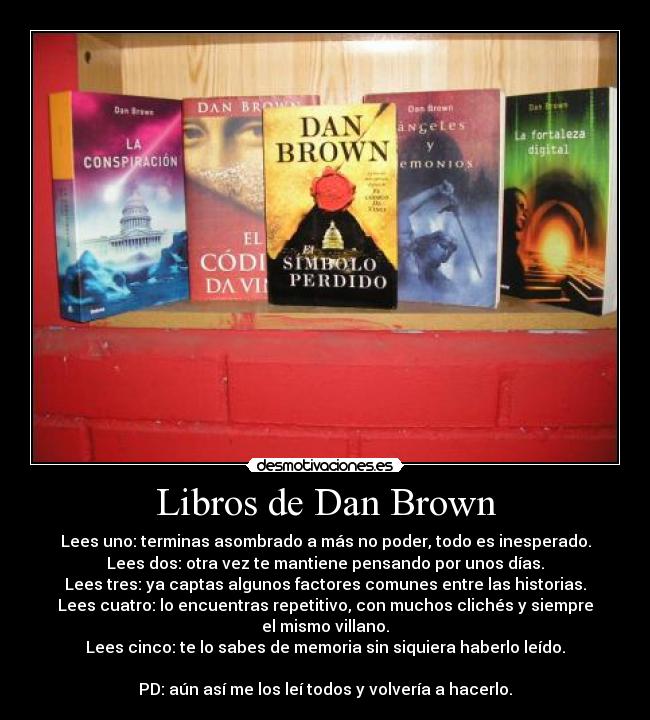 Libros de Dan Brown - Lees uno: terminas asombrado a más no poder, todo es inesperado.
Lees dos: otra vez te mantiene pensando por unos días.
Lees tres: ya captas algunos factores comunes entre las historias.
Lees cuatro: lo encuentras repetitivo, con muchos clichés y siempre el mismo villano.
Lees cinco: te lo sabes de memoria sin siquiera haberlo leído.

PD: aún así me los leí todos y volvería a hacerlo.