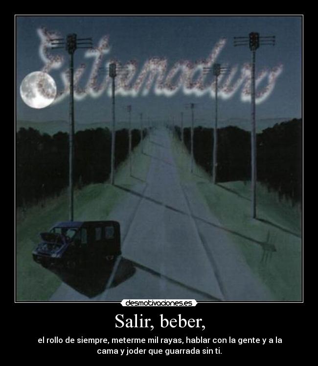 Salir, beber, -  el rollo de siempre, meterme mil rayas, hablar con la gente y a la
cama y joder que guarrada sin ti.
