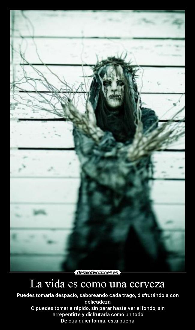 La vida es como una cerveza - Puedes tomarla despacio, saboreando cada trago, disfrutándola con
delicadeza
O puedes tomarla rápido, sin parar hasta ver el fondo, sin
arrepentirte y disfrutarla como un todo
De cualquier forma, esta buena