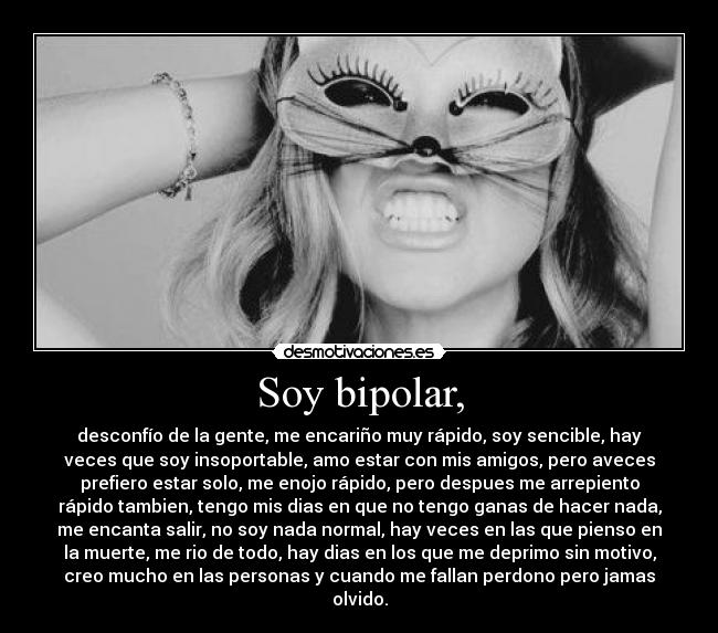 Soy bipolar, - desconfío de la gente, me encariño muy rápido, soy sencible, hay
veces que soy insoportable, amo estar con mis amigos, pero aveces
prefiero estar solo, me enojo rápido, pero despues me arrepiento
rápido tambien, tengo mis dias en que no tengo ganas de hacer nada,
me encanta salir, no soy nada normal, hay veces en las que pienso en
la muerte, me rio de todo, hay dias en los que me deprimo sin motivo,
creo mucho en las personas y cuando me fallan perdono pero jamas
olvido.