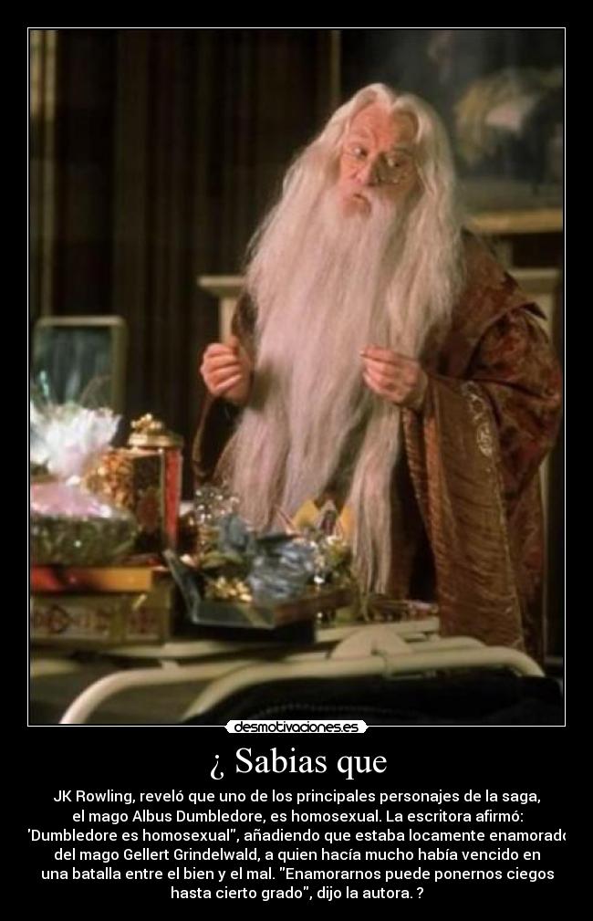 ¿ Sabias que - JK Rowling, reveló que uno de los principales personajes de la saga,
el mago Albus Dumbledore, es homosexual. La escritora afirmó:
Dumbledore es homosexual, añadiendo que estaba locamente enamorado
del mago Gellert Grindelwald, a quien hacía mucho había vencido en
una batalla entre el bien y el mal. Enamorarnos puede ponernos ciegos
hasta cierto grado, dijo la autora. ?