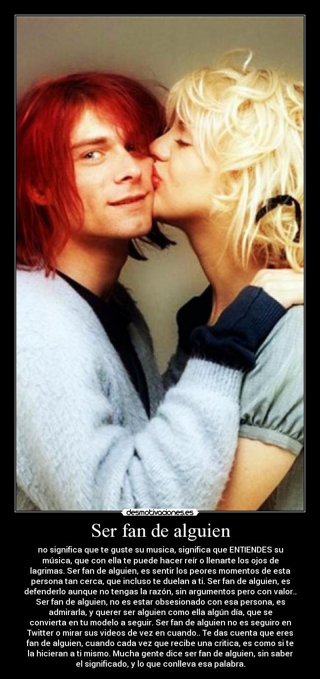 Ser fan de alguien - no significa que te guste su musica, significa que ENTIENDES su
música, que con ella te puede hacer reír o llenarte los ojos de
lagrimas. Ser fan de alguien, es sentir los peores momentos de esta
persona tan cerca, que incluso te duelan a ti. Ser fan de alguien, es
defenderlo aunque no tengas la razón, sin argumentos pero con valor..
Ser fan de alguien, no es estar obsesionado con esa persona, es
admirarla, y querer ser alguien como ella algún día, que se
convierta en tu modelo a seguir. Ser fan de alguien no es seguiro en
Twitter o mirar sus videos de vez en cuando.. Te das cuenta que eres
fan de alguien, cuando cada vez que recibe una critica, es como si te
la hicieran a ti mismo. Mucha gente dice ser fan de alguien, sin saber
el significado, y lo que conlleva esa palabra.