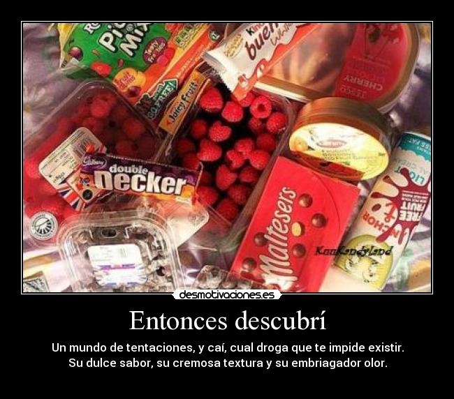 Entonces descubrí - Un mundo de tentaciones, y caí, cual droga que te impide existir.
Su dulce sabor, su cremosa textura y su embriagador olor.