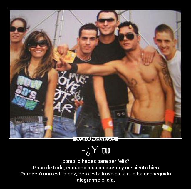 -¿Y tu - como lo haces para ser feliz?
-Paso de todo, escucho musica buena y me siento bien.
Parecerá una estupidez, pero esta frase es la que ha conseguida alegrarme el día.