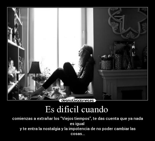 Es dificil cuando  - comienzas a extrañar los Viejos tiempos, te das cuenta que ya nada es igual 
y te entra la nostalgia y la impotencia de no poder cambiar las cosas...
