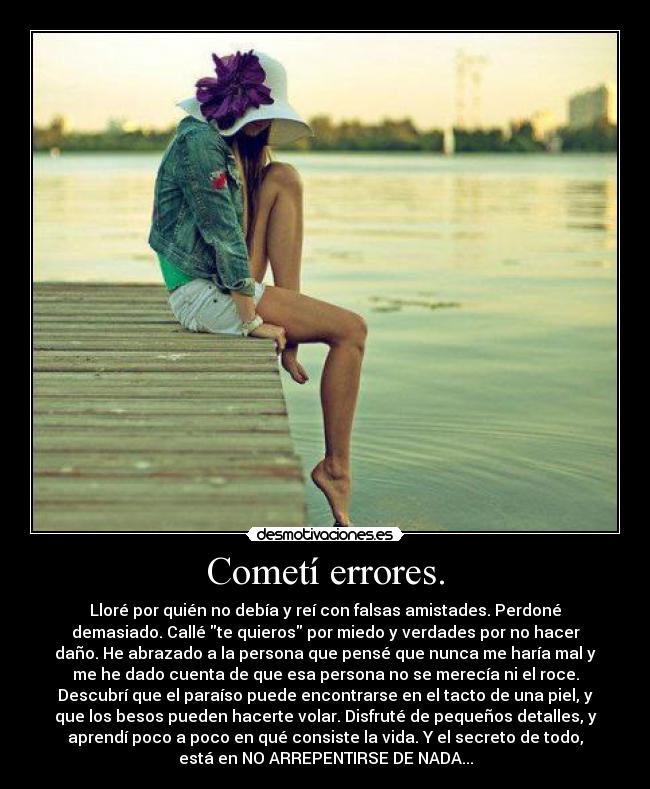 Cometí errores. - Lloré por quién no debía y reí con falsas amistades. Perdoné
demasiado. Callé te quieros por miedo y verdades por no hacer
daño. He abrazado a la persona que pensé que nunca me haría mal y
me he dado cuenta de que esa persona no se merecía ni el roce.
Descubrí que el paraíso puede encontrarse en el tacto de una piel, y
que los besos pueden hacerte volar. Disfruté de pequeños detalles, y
aprendí poco a poco en qué consiste la vida. Y el secreto de todo,
está en NO ARREPENTIRSE DE NADA...