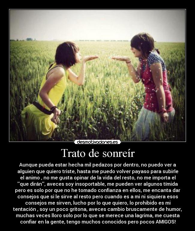 Trato de sonreír - Aunque pueda estar hecha mil pedazos por dentro, no puedo ver a
alguien que quiero triste, hasta me puedo volver payaso para subirle
el animo , no me gusta opinar de la vida del resto, no me importa el
que dirán, aveces soy insoportable, me pueden ver algunos tímida
pero es solo por que no he tomado confianza en ellos, me encanta dar
consejos que si le sirve al resto pero cuando es a mi ni siquiera esos
consejos me sirven, lucho por lo que quiero, lo prohibido es mi
tentación , soy un poco gritona, aveces cambio bruscamente de humor,
muchas veces lloro solo por lo que se merece una lagrima, me cuesta
confiar en la gente, tengo muchos conocidos pero pocos AMIGOS!