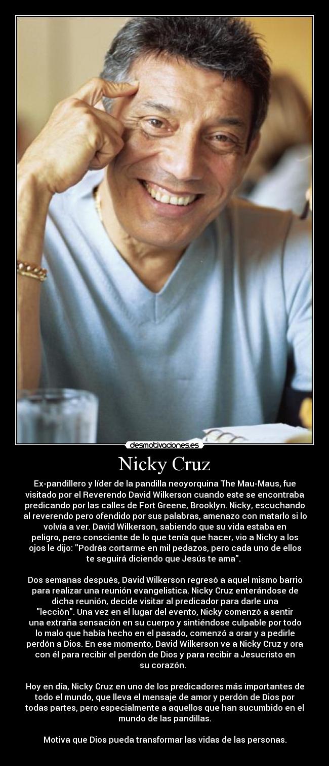Nicky Cruz - Ex-pandillero y líder de la pandilla neoyorquina The Mau-Maus, fue
visitado por el Reverendo David Wilkerson cuando este se encontraba
predicando por las calles de Fort Greene, Brooklyn. Nicky, escuchando
al reverendo pero ofendido por sus palabras, amenazo con matarlo si lo
volvía a ver. David Wilkerson, sabiendo que su vida estaba en
peligro, pero consciente de lo que tenía que hacer, vio a Nicky a los
ojos le dijo: Podrás cortarme en mil pedazos, pero cada uno de ellos
te seguirá diciendo que Jesús te ama.
Dos semanas después, David Wilkerson regresó a aquel mismo barrio
para realizar una reunión evangelistica. Nicky Cruz enterándose de
dicha reunión, decide visitar al predicador para darle una
lección. Una vez en el lugar del evento, Nicky comenzó a sentir
una extraña sensación en su cuerpo y sintiéndose culpable por todo
lo malo que había hecho en el pasado, comenzó a orar y a pedirle
perdón a Dios. En ese momento, David Wilkerson ve a Nicky Cruz y ora
con él para recibir el perdón de Dios y para recibir a Jesucristo en
su corazón.
Hoy en día, Nicky Cruz en uno de los predicadores más importantes de
todo el mundo, que lleva el mensaje de amor y perdón de Dios por
todas partes, pero especialmente a aquellos que han sucumbido en el
mundo de las pandillas.
Motiva que Dios pueda transformar las vidas de las personas.