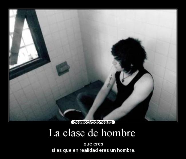 La clase de hombre  - que eres
si es que en realidad eres un hombre.
