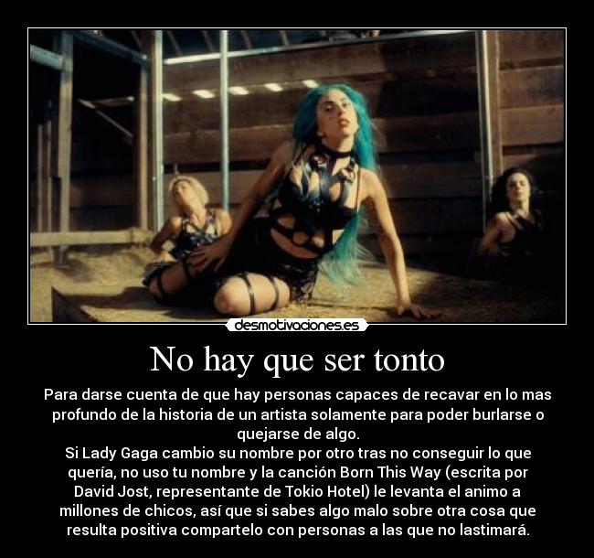 No hay que ser tonto - Para darse cuenta de que hay personas capaces de recavar en lo mas
profundo de la historia de un artista solamente para poder burlarse o
quejarse de algo.
Si Lady Gaga cambio su nombre por otro tras no conseguir lo que
quería, no uso tu nombre y la canción Born This Way (escrita por
David Jost, representante de Tokio Hotel) le levanta el animo a
millones de chicos, así que si sabes algo malo sobre otra cosa que
resulta positiva compartelo con personas a las que no lastimará.