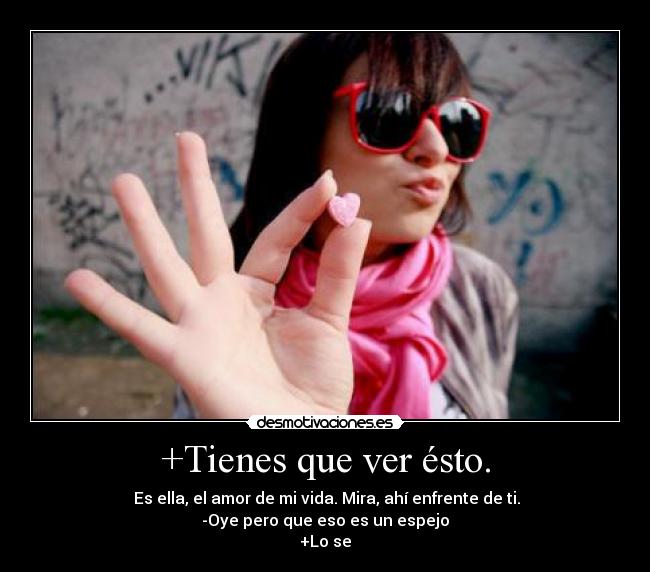 +Tienes que ver ésto. - Es ella, el amor de mi vida. Mira, ahí enfrente de ti.
-Oye pero que eso es un espejo
+Lo se