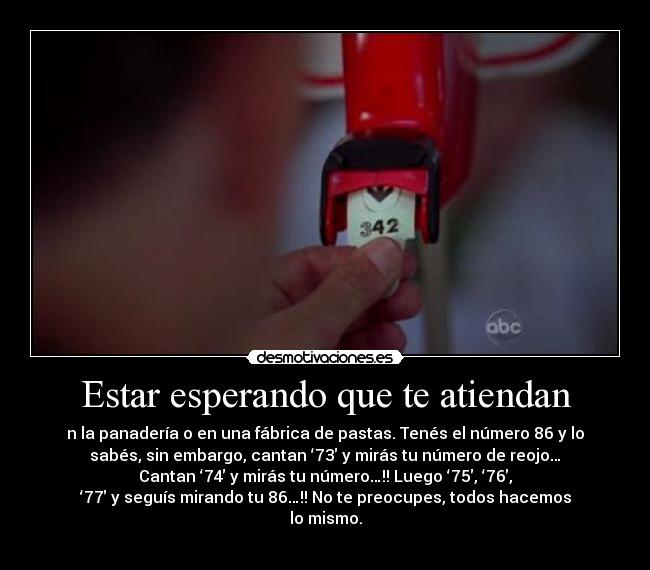 Estar esperando que te atiendan - n la panadería o en una fábrica de pastas. Tenés el número 86 y lo
sabés, sin embargo, cantan ‘73′ y mirás tu número de reojo…
Cantan ‘74′ y mirás tu número…!! Luego ‘75′, ‘76′,
‘77′ y seguís mirando tu 86…!! No te preocupes, todos hacemos
lo mismo.
