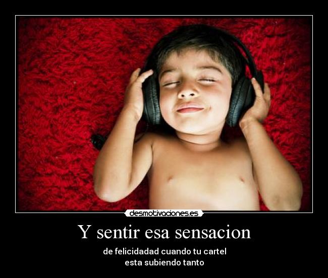 Y sentir esa sensacion - de felicidadad cuando tu cartel
esta subiendo tanto