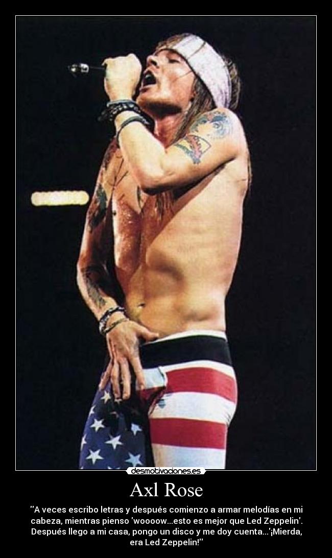 Axl Rose - A veces escribo letras y después comienzo a armar melodías en mi
cabeza, mientras pienso woooow...esto es mejor que Led Zeppelin.
Después llego a mi casa, pongo un disco y me doy cuenta...¡Mierda,
era Led Zeppelin!
