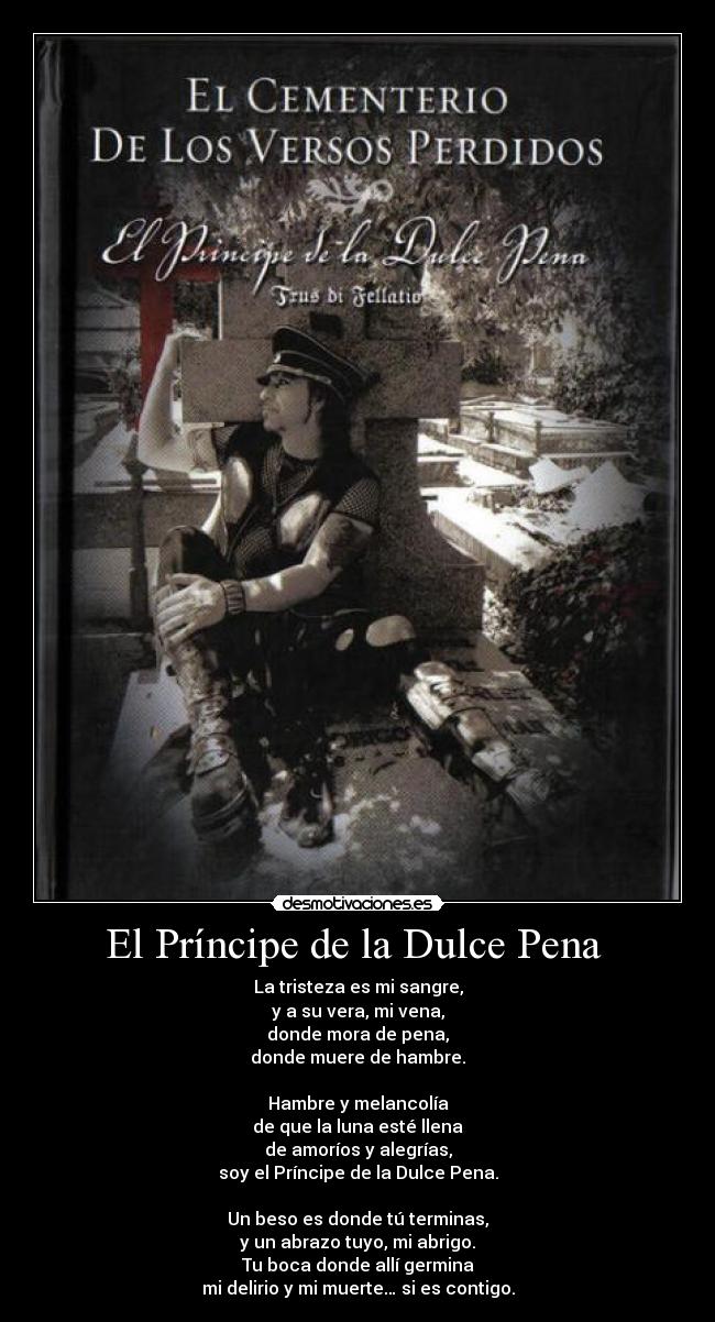El Príncipe de la Dulce Pena - La tristeza es mi sangre,
y a su vera, mi vena,
donde mora de pena,
donde muere de hambre.
Hambre y melancolía
de que la luna esté llena
de amoríos y alegrías,
soy el Príncipe de la Dulce Pena.
Un beso es donde tú terminas,
y un abrazo tuyo, mi abrigo.
Tu boca donde allí germina
mi delirio y mi muerte… si es contigo.
