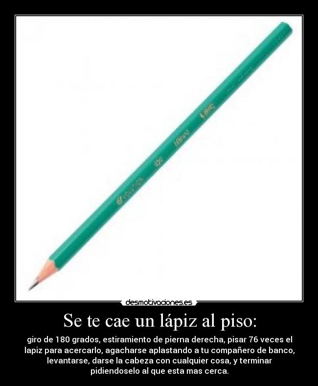 Se te cae un lápiz al piso: - giro de 180 grados, estiramiento de pierna derecha, pisar 76 veces el
lapiz para acercarlo, agacharse aplastando a tu compañero de banco,
levantarse, darse la cabeza con cualquier cosa, y terminar
pidiendoselo al que esta mas cerca.