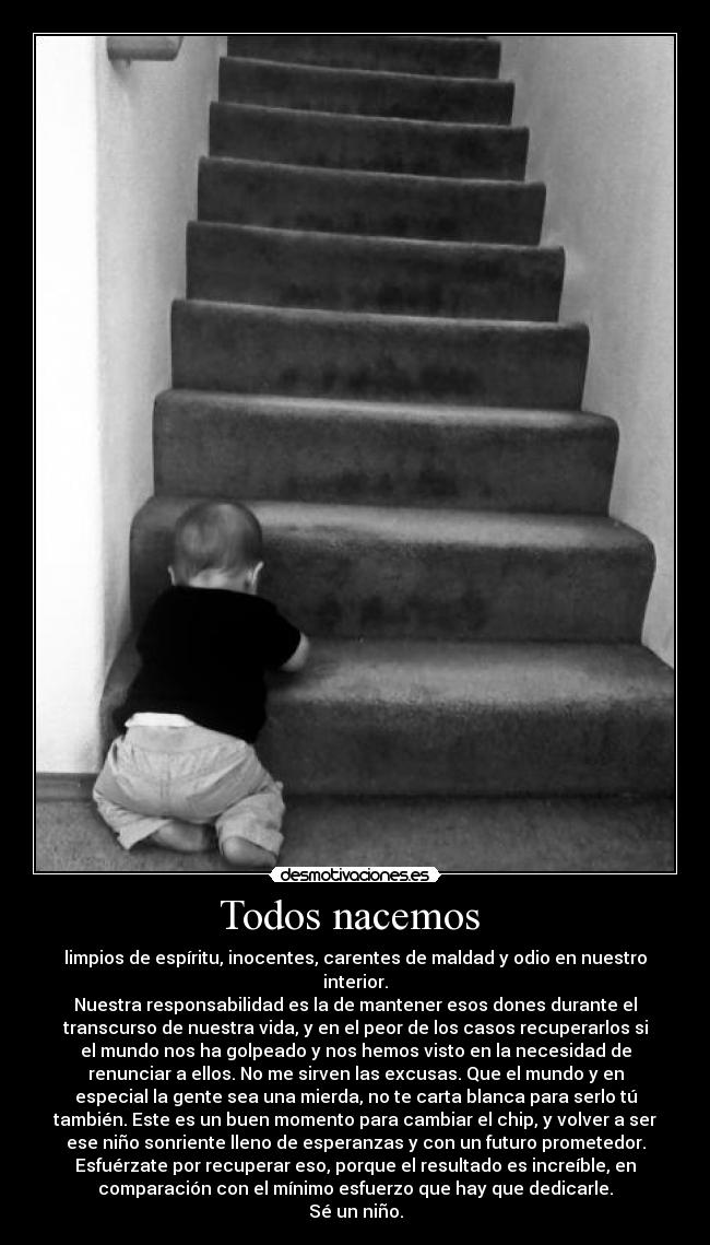 Todos nacemos  - limpios de espíritu, inocentes, carentes de maldad y odio en nuestro
interior.
Nuestra responsabilidad es la de mantener esos dones durante el
transcurso de nuestra vida, y en el peor de los casos recuperarlos si
el mundo nos ha golpeado y nos hemos visto en la necesidad de
renunciar a ellos. No me sirven las excusas. Que el mundo y en
especial la gente sea una mierda, no te carta blanca para serlo tú
también. Este es un buen momento para cambiar el chip, y volver a ser
ese niño sonriente lleno de esperanzas y con un futuro prometedor.
Esfuérzate por recuperar eso, porque el resultado es increíble, en
comparación con el mínimo esfuerzo que hay que dedicarle.
Sé un niño.