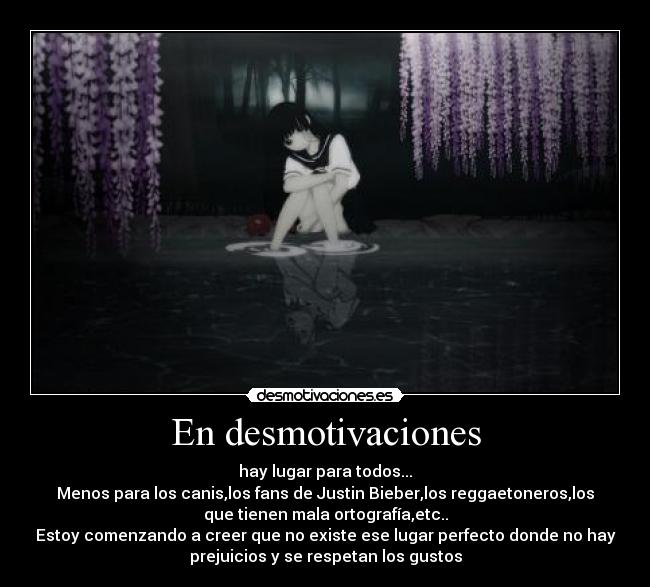 En desmotivaciones - hay lugar para todos...
Menos para los canis,los fans de Justin Bieber,los reggaetoneros,los
que tienen mala ortografía,etc..
Estoy comenzando a creer que no existe ese lugar perfecto donde no hay
prejuicios y se respetan los gustos