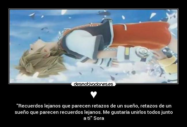 ♥ - Recuerdos lejanos que parecen retazos de un sueño, retazos de un
sueño que parecen recuerdos lejanos. Me gustaría unirlos todos junto
a ti Sora
