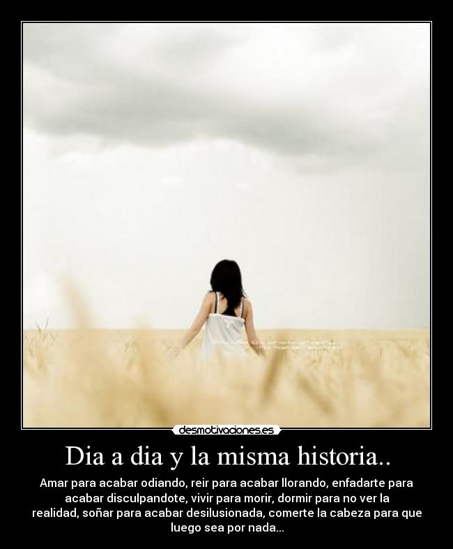 Dia a dia y la misma historia.. - Amar para acabar odiando, reir para acabar llorando, enfadarte para
acabar disculpandote, vivir para morir, dormir para no ver la
realidad, soñar para acabar desilusionada, comerte la cabeza para que
luego sea por nada...