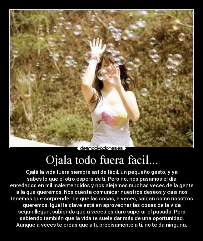 Ojala todo fuera facil... - Ojalá la vida fuera siempre así de fácil, un pequeño gesto, y ya
sabes lo que el otro espera de ti. Pero no, nos pasamos el día
enredados en mil malentendidos y nos alejamos muchas veces de la gente
a la que queremos. Nos cuesta comunicar nuestros deseos y casi nos
tenemos que sorprender de que las cosas, a veces, salgan como nosotros
queremos. Igual la clave está en aprovechar las cosas de la vida
según llegan, sabiendo que a veces es duro superar el pasado. Pero
sabiendo también que la vida te suele dar más de una oportunidad.
Aunque a veces te creas que a ti, precisamente a ti, no te da ninguna.
