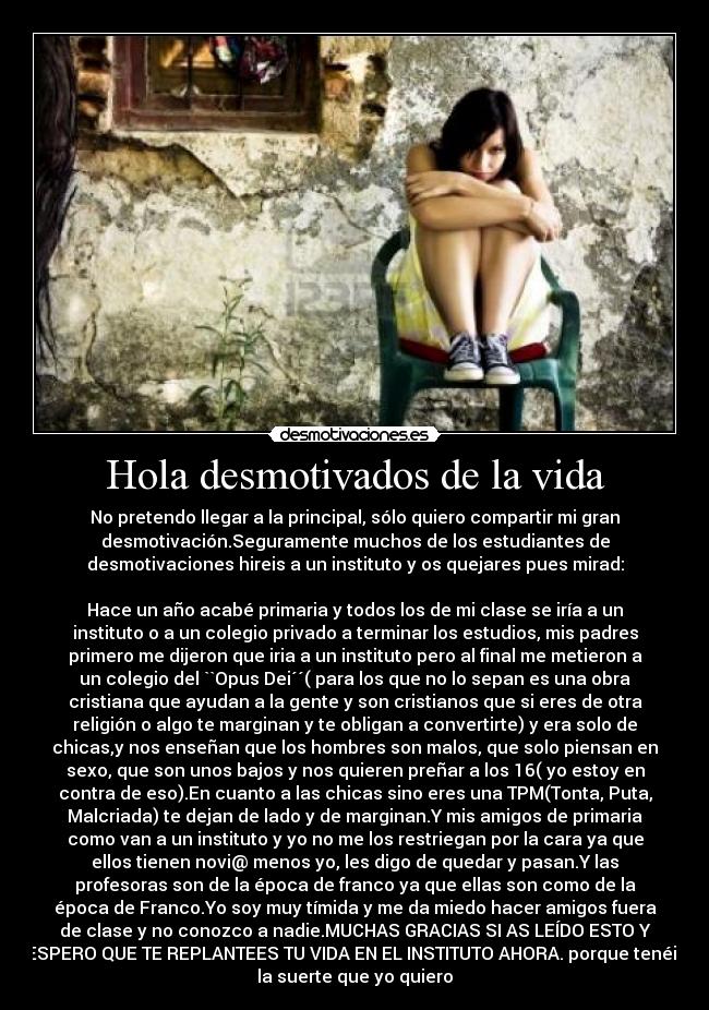 Hola desmotivados de la vida - No pretendo llegar a la principal, sólo quiero compartir mi gran
desmotivación.Seguramente muchos de los estudiantes de
desmotivaciones hireis a un instituto y os quejares pues mirad:
Hace un año acabé primaria y todos los de mi clase se iría a un
instituto o a un colegio privado a terminar los estudios, mis padres
primero me dijeron que iria a un instituto pero al final me metieron a
un colegio del ``Opus Dei´´( para los que no lo sepan es una obra
cristiana que ayudan a la gente y son cristianos que si eres de otra
religión o algo te marginan y te obligan a convertirte) y era solo de
chicas,y nos enseñan que los hombres son malos, que solo piensan en
sexo, que son unos bajos y nos quieren preñar a los 16( yo estoy en
contra de eso).En cuanto a las chicas sino eres una TPM(Tonta, Puta,
Malcriada) te dejan de lado y de marginan.Y mis amigos de primaria
como van a un instituto y yo no me los restriegan por la cara ya que
ellos tienen novi@ menos yo, les digo de quedar y pasan.Y las
profesoras son de la época de franco ya que ellas son como de la
época de Franco.Yo soy muy tímida y me da miedo hacer amigos fuera
de clase y no conozco a nadie.MUCHAS GRACIAS SI AS LEÍDO ESTO Y
ESPERO QUE TE REPLANTEES TU VIDA EN EL INSTITUTO AHORA. porque tenéis
la suerte que yo quiero
