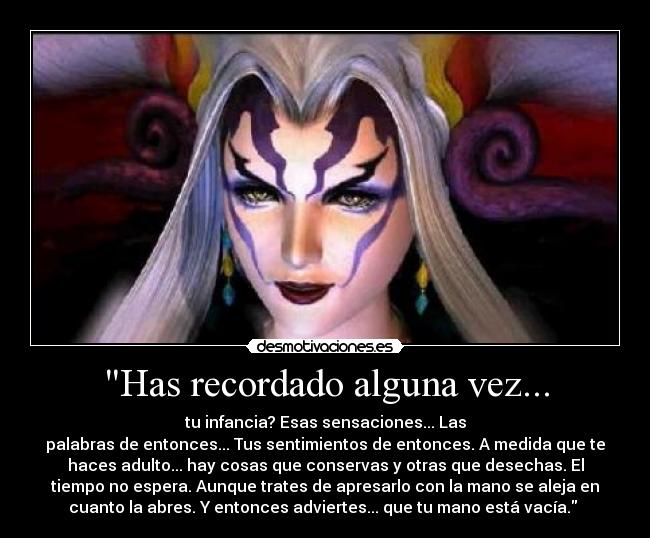 Has recordado alguna vez... - tu infancia? Esas sensaciones... Las
palabras de entonces... Tus sentimientos de entonces. A medida que te
haces adulto... hay cosas que conservas y otras que desechas. El
tiempo no espera. Aunque trates de apresarlo con la mano se aleja en
cuanto la abres. Y entonces adviertes... que tu mano está vacía. 