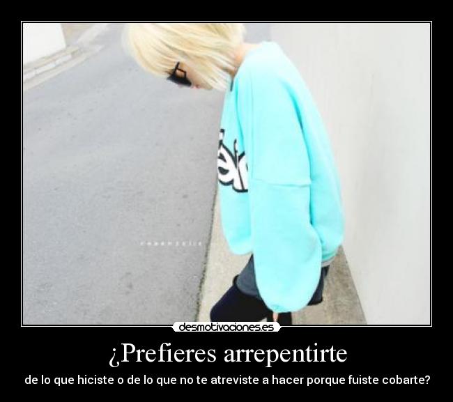 ¿Prefieres arrepentirte - de lo que hiciste o de lo que no te atreviste a hacer porque fuiste cobarte?