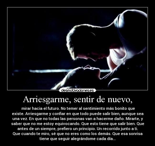 Arriesgarme, sentir de nuevo, -  mirar hacia el futuro. No temer al sentimiento más bonito que
existe. Arriesgarme y confiar en que todo puede salir bien, aunque sea
una vez. En que no todas las personas van a hacerme daño. Mirarte, y
saber que no me estoy equivocando. Que esto tiene que salir bien. Que
antes de un siempre, prefiero un principio. Un recorrido junto a ti.
Que cuando te miro, sé que no eres como los demás. Que esa sonrisa
tiene que seguir alegrándome cada día...