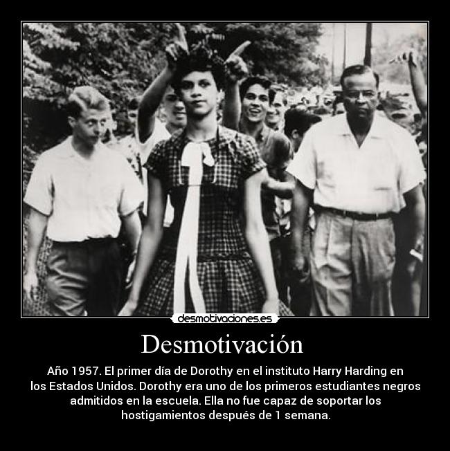 Desmotivación - Año 1957. El primer día de Dorothy en el instituto Harry Harding en
los Estados Unidos. Dorothy era uno de los primeros estudiantes negros
admitidos en la escuela. Ella no fue capaz de soportar los
hostigamientos después de 1 semana.