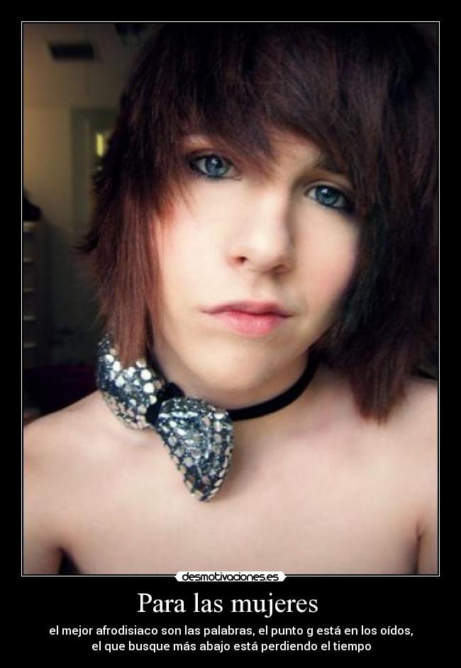 Para las mujeres  - el mejor afrodisiaco son las palabras, el punto g está en los oídos,
el que busque más abajo está perdiendo el tiempo