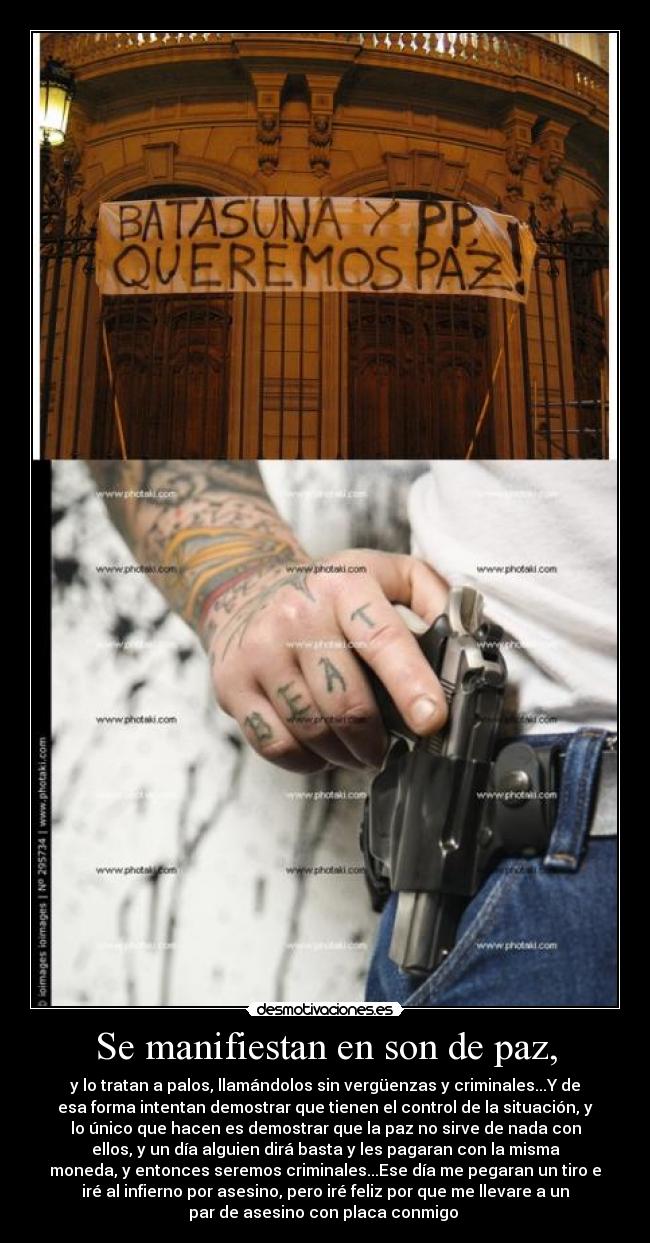 Se manifiestan en son de paz, - y lo tratan a palos, llamándolos sin vergüenzas y criminales...Y de
esa forma intentan demostrar que tienen el control de la situación, y
lo único que hacen es demostrar que la paz no sirve de nada con
ellos, y un día alguien dirá basta y les pagaran con la misma
moneda, y entonces seremos criminales...Ese día me pegaran un tiro e
iré al infierno por asesino, pero iré feliz por que me llevare a un
par de asesino con placa conmigo 
