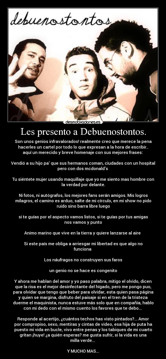 Les presento a Debuenostontos. - Son unos genios infravalorados! realmente creo que merece la pena
hacerles un cartel por todo lo que expresan a la hora de escribir..
aquí un merecido y breve homenaje con sus mejores frases: 

Vendió a su hijo pa que sus hermanos coman, ciudades con un hospital
pero con dos mcdonalds 

Tu siéntete mujer usando maquillaje que yo me siento mas hombre con
la verdad por delante.

Ni fotos, ni autógrafos, los mejores fans serán amigos. Mis logros
milagros, el camino es arduo, salte de mi círculo, en mi show no pido
ruido sino barra libre luego

si te guías por el aspecto vamos listos, si te guías por tus amigas
nos vamos y punto

Animo marino que vive en la tierra y quiere lanzarse al aire 

Si este país me obliga a arriesgar mi libertad es que algo no
funciona 

Los náufragos no construyen sus faros

un genio no se hace es congenito

Y ahora me hablan del amor y yo paso palabra, mitigo el olvido, dicen
que la risa es el mejor desinfectante del hígado, pero me pongo puo,
para olvidar que tengo que beber para olvidar, esta quien pasa página
y quien se margina, disfruto del paisaje si en el tren de la tristeza
duerme el maquinista, nunca estuve más solo que en compañía, hablo
con mi dedo con el mismo cuento los favores que te debo... 

Responde al acertijo, ¿cuántos techos has visto pintados?... Amor
por compropiso, sexo, mentiras y cintas de video, esa hija de puta ha
puesto mi vida en bucle, vivo entre penas y los tabiques de mi cuarto
gritan ¡huye! ¿a quién esperas? me gusta sufrir, si la vida es una
milla verde... 

Y MUCHO MAS...