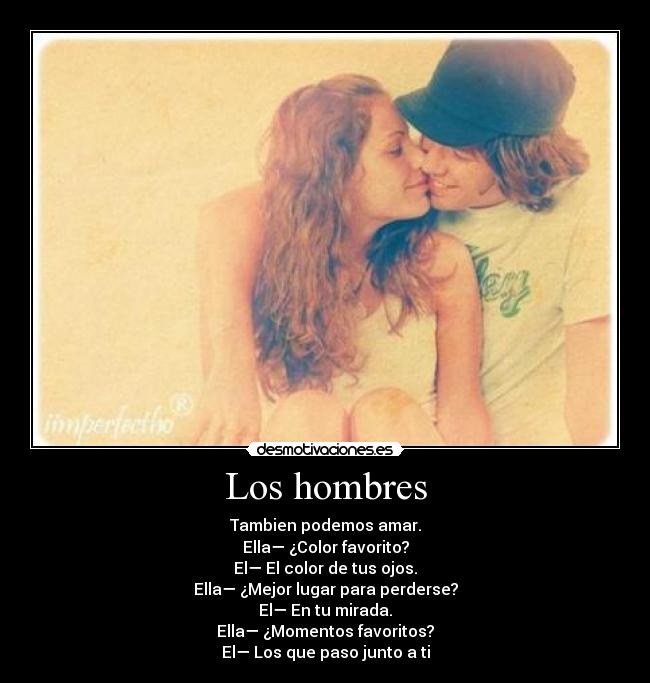 Los hombres - Tambien podemos amar.
Ella— ¿Color favorito?
El— El color de tus ojos.
Ella— ¿Mejor lugar para perderse?
El— En tu mirada.
Ella— ¿Momentos favoritos?
El— Los que paso junto a ti