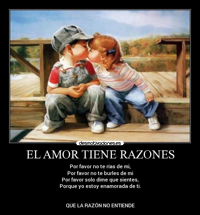 EL AMOR TIENE RAZONES - Por favor no te rías de mi,
Por favor no te burles de mi
Por favor solo dime que sientes,
Porque yo estoy enamorada de ti.
QUE LA RAZÓN NO ENTIENDE