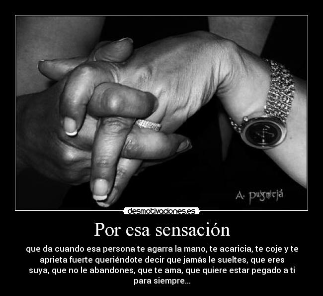 Por esa sensación - que da cuando esa persona te agarra la mano, te acaricia, te coje y te
aprieta fuerte queriéndote decir que jamás le sueltes, que eres
suya, que no le abandones, que te ama, que quiere estar pegado a ti
para siempre...