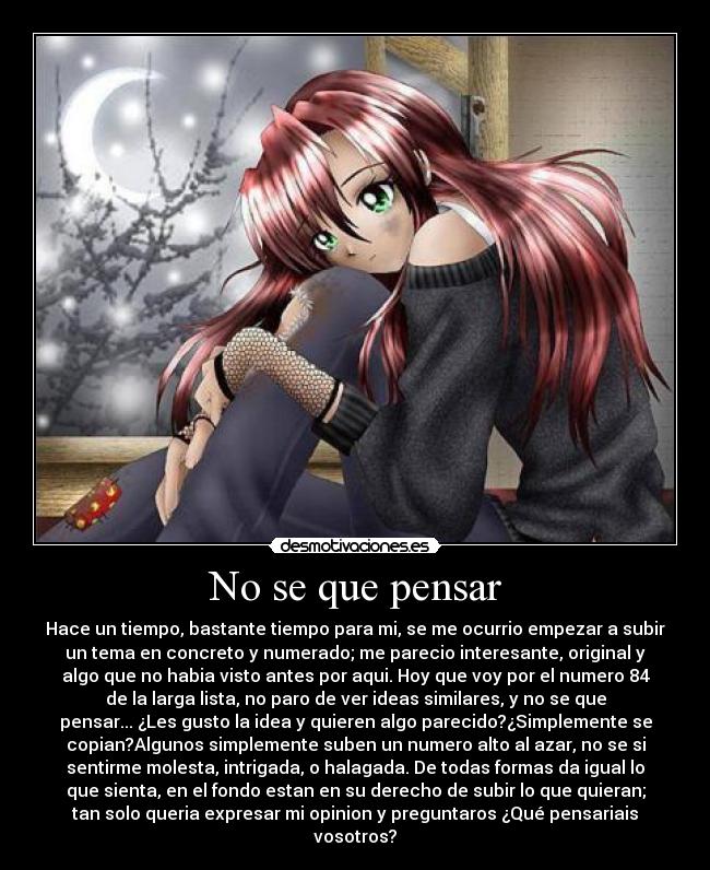 No se que pensar - Hace un tiempo, bastante tiempo para mi, se me ocurrio empezar a subir
un tema en concreto y numerado; me parecio interesante, original y
algo que no habia visto antes por aqui. Hoy que voy por el numero 84
de la larga lista, no paro de ver ideas similares, y no se que
pensar... ¿Les gusto la idea y quieren algo parecido?¿Simplemente se
copian?Algunos simplemente suben un numero alto al azar, no se si
sentirme molesta, intrigada, o halagada. De todas formas da igual lo
que sienta, en el fondo estan en su derecho de subir lo que quieran;
tan solo queria expresar mi opinion y preguntaros ¿Qué pensariais
vosotros?
