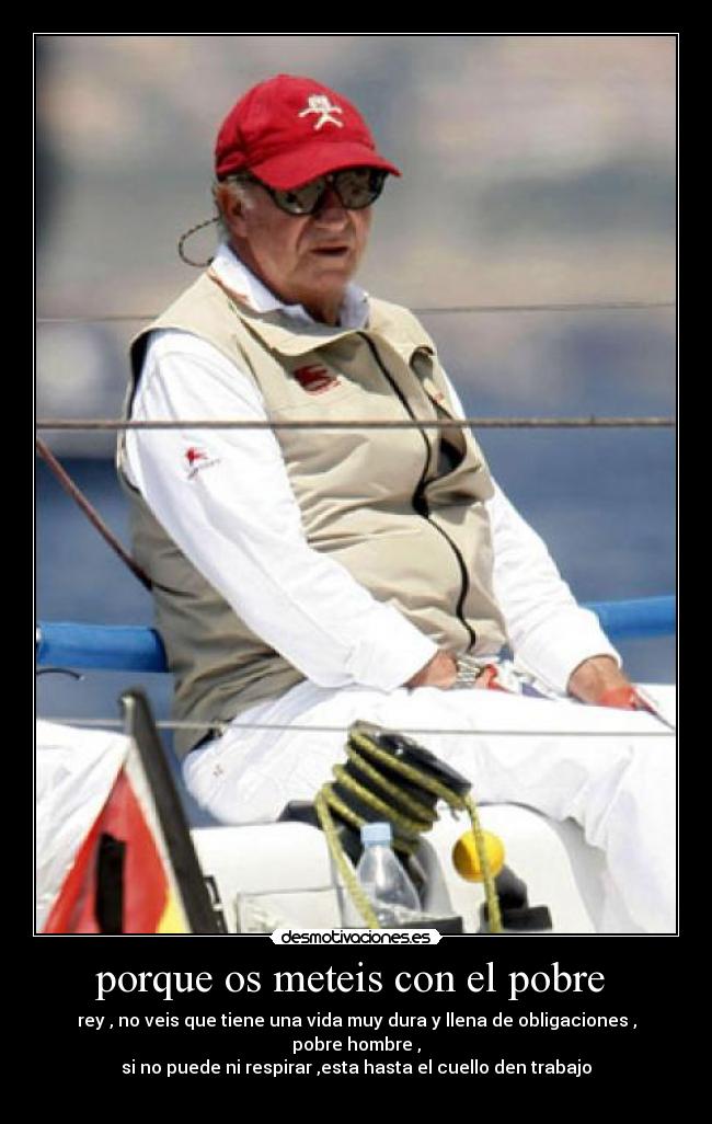 porque os meteis con el pobre - rey , no veis que tiene una vida muy dura y llena de obligaciones , pobre hombre ,
si no puede ni respirar ,esta hasta el cuello den trabajo