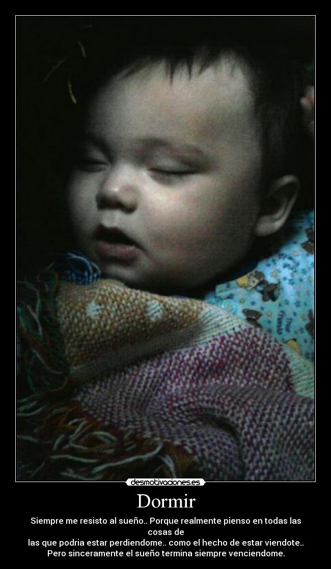 Dormir - Siempre me resisto al sueño.. Porque realmente pienso en todas las cosas de
las que podria estar perdiendome.. como el hecho de estar viendote..
Pero sinceramente el sueño termina siempre venciendome.