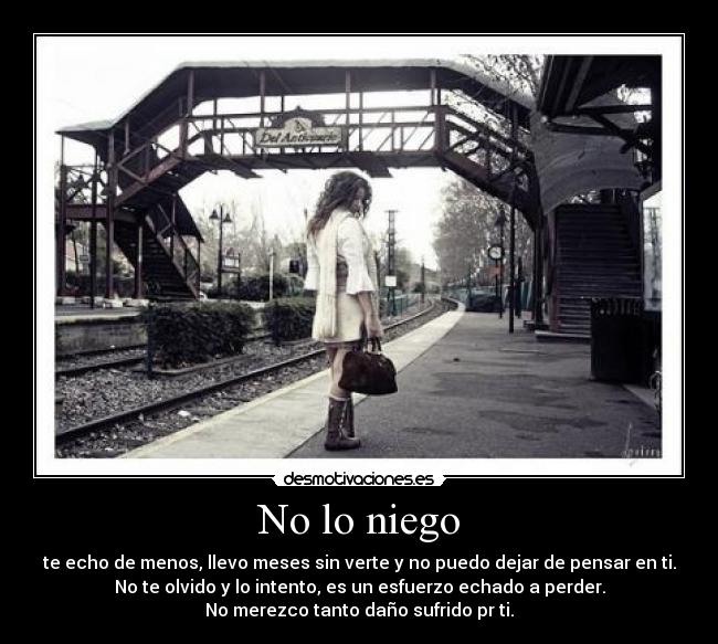 No lo niego - te echo de menos, llevo meses sin verte y no puedo dejar de pensar en ti.
No te olvido y lo intento, es un esfuerzo echado a perder.
No merezco tanto daño sufrido pr ti.