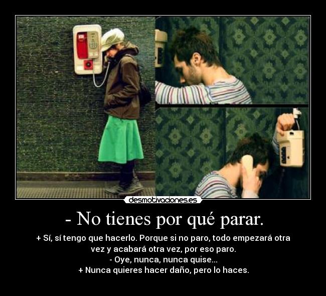 - No tienes por qué parar. - + Sí, sí tengo que hacerlo. Porque si no paro, todo empezará otra
vez y acabará otra vez, por eso paro.
- Oye, nunca, nunca quise...
+ Nunca quieres hacer daño, pero lo haces.
