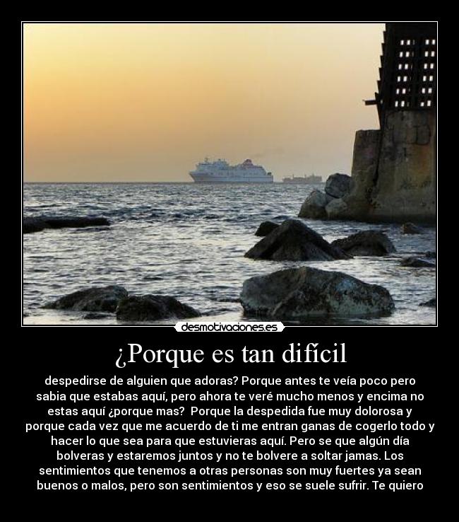 ¿Porque es tan difícil - despedirse de alguien que adoras? Porque antes te veía poco pero
sabia que estabas aquí, pero ahora te veré mucho menos y encima no
estas aquí ¿porque mas?  Porque la despedida fue muy dolorosa y
porque cada vez que me acuerdo de ti me entran ganas de cogerlo todo y
hacer lo que sea para que estuvieras aquí. Pero se que algún día
bolveras y estaremos juntos y no te bolvere a soltar jamas. Los
sentimientos que tenemos a otras personas son muy fuertes ya sean
buenos o malos, pero son sentimientos y eso se suele sufrir. Te quiero
 