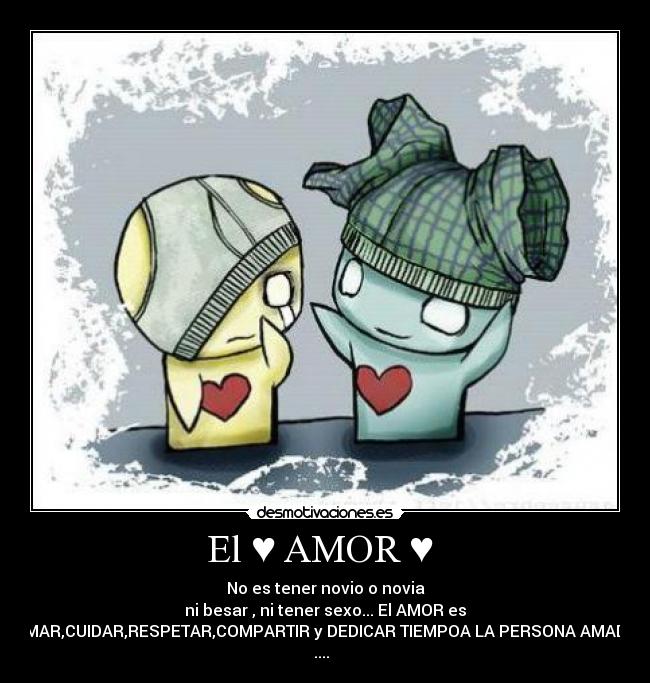 El ♥ AMOR ♥ - No es tener novio o novia
ni besar , ni tener sexo... El AMOR es
AMAR,CUIDAR,RESPETAR,COMPARTIR y DEDICAR TIEMPOA LA PERSONA AMADA
....♥♥♥