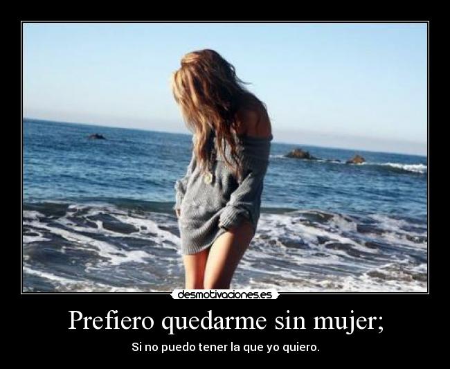 Prefiero quedarme sin mujer; - Si no puedo tener la que yo quiero.