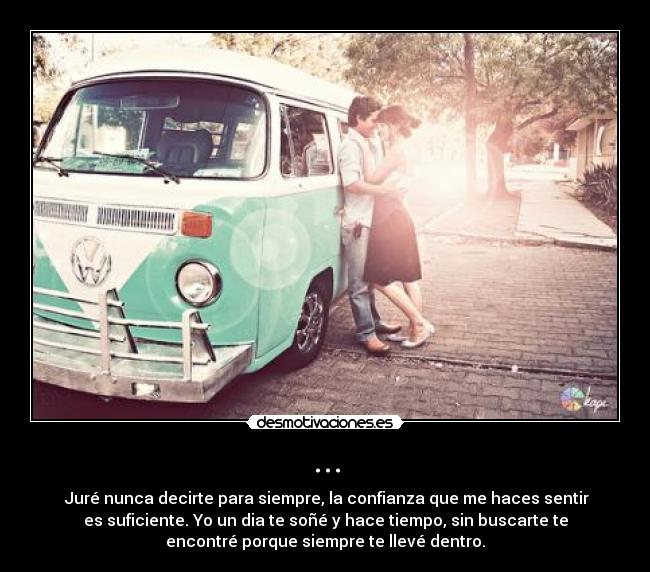 ... - ♥Juré nunca decirte para siempre, la confianza que me haces sentir
es suficiente. Yo un dia te soñé y hace tiempo, sin buscarte te
encontré porque siempre te llevé dentro.♥
