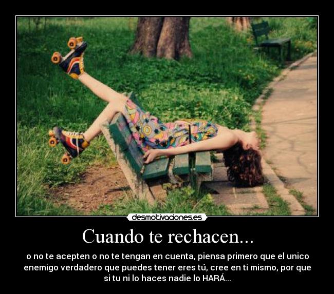 Cuando te rechacen... - o no te acepten o no te tengan en cuenta, piensa primero que el unico
enemigo verdadero que puedes tener eres tú, cree en ti mismo, por que
si tu ni lo haces nadie lo HARÁ...