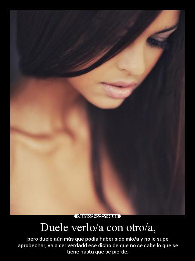 Duele verlo/a con otro/a, - pero duele aún más que podía haber sido mío/a y no lo supe
aprobechar, va a ser verdadd ese dicho de que no se sabe lo que se
tiene hasta que se pierde.