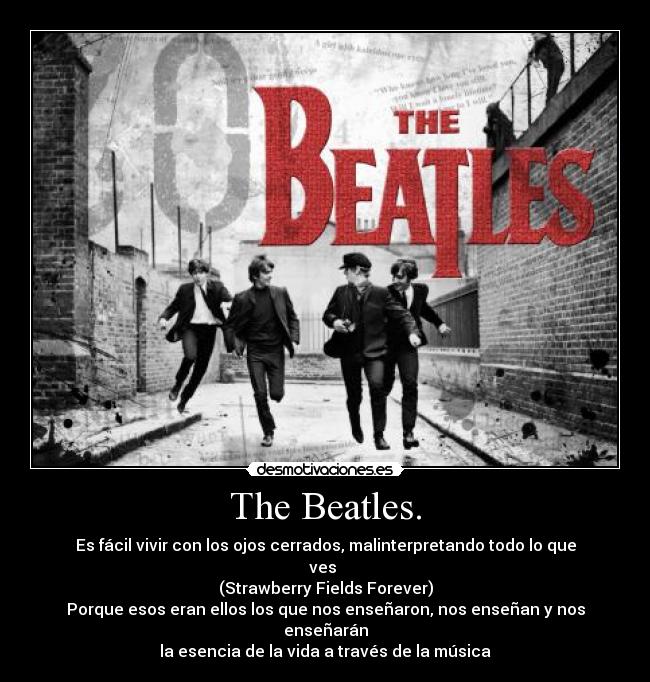 The Beatles. - Es fácil vivir con los ojos cerrados, malinterpretando todo lo que ves 
(Strawberry Fields Forever)
Porque esos eran ellos los que nos enseñaron, nos enseñan y nos enseñarán
la esencia de la vida a través de la música